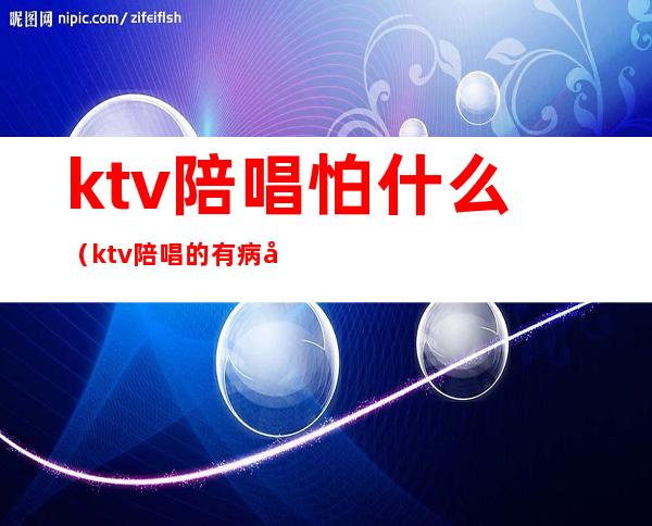 ktv陪唱怕什么（ktv陪唱的有病吗）