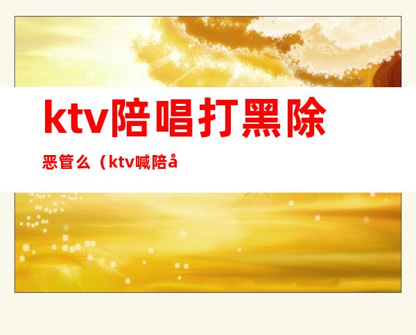 ktv陪唱打黑除恶管么（ktv喊陪唱违法吗）