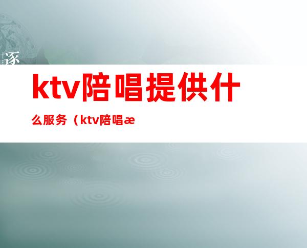 ktv陪唱提供什么服务（ktv陪唱提供哪些服务）