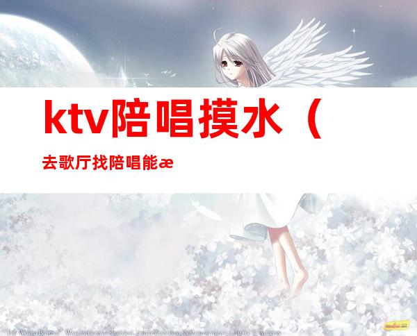 ktv陪唱摸水（去歌厅找陪唱能摸吗）