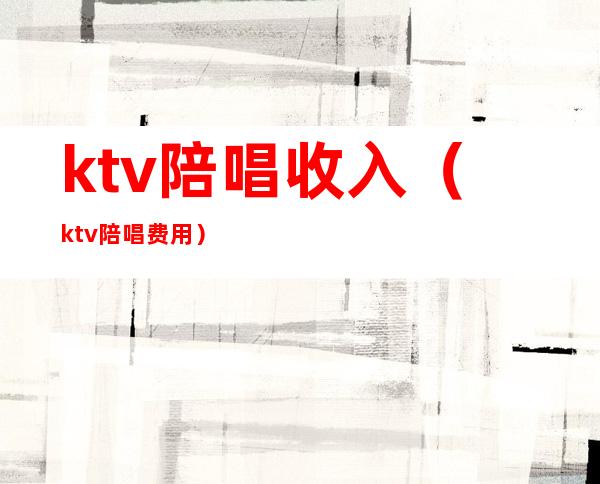 ktv陪唱收入（ktv陪唱费用）