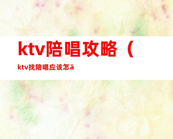 ktv陪唱攻略（ktv找陪唱应该怎么玩）