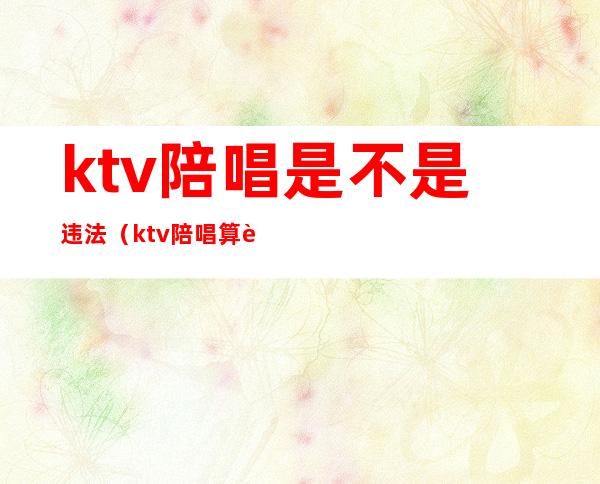 ktv陪唱是不是违法（ktv陪唱算违法吗）