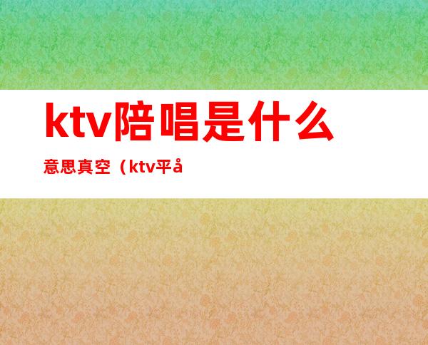 ktv陪唱是什么意思真空（ktv平台和真空什么意思）