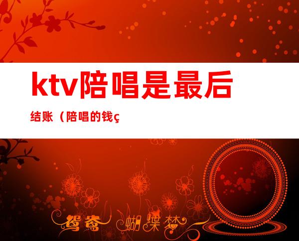 ktv陪唱是最后结账（陪唱的钱直接给陪唱还是ktv）