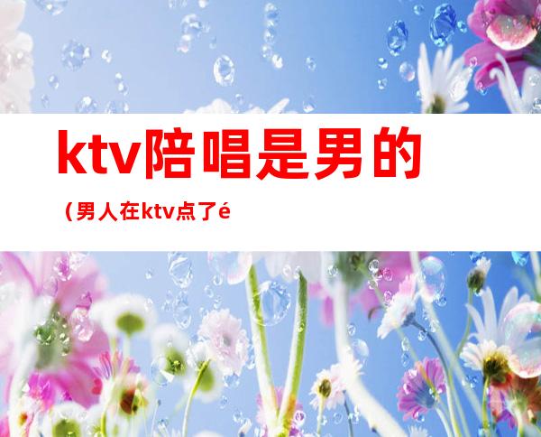 ktv陪唱是男的（男人在ktv点了陪唱是干嘛的）