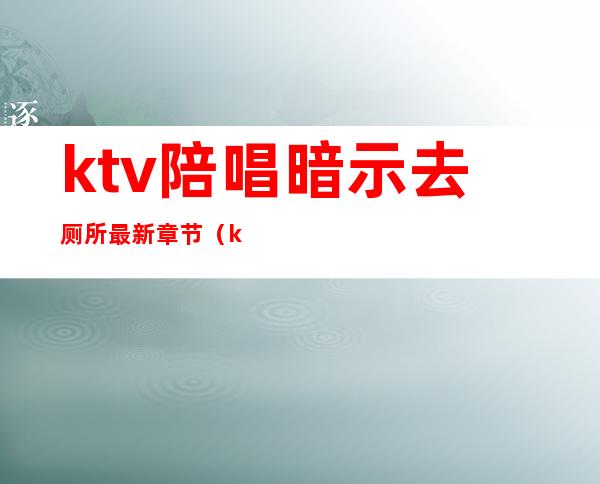 ktv陪唱暗示去厕所最新章节（ktv陪唱在包间卫生间）