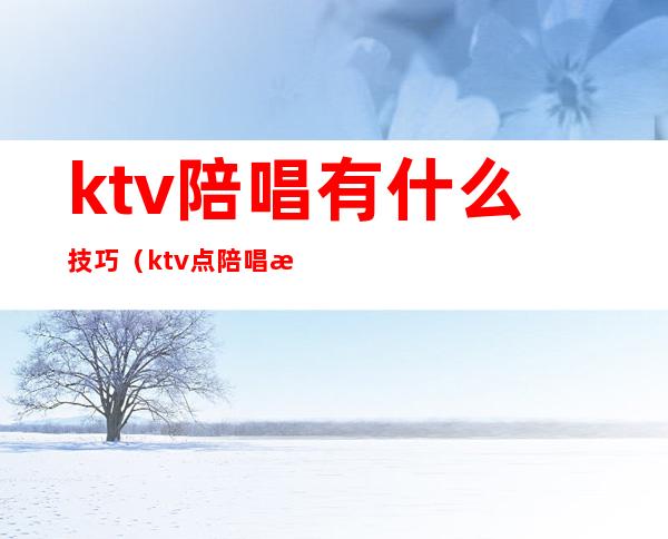 ktv陪唱有什么技巧（ktv点陪唱注意事项）