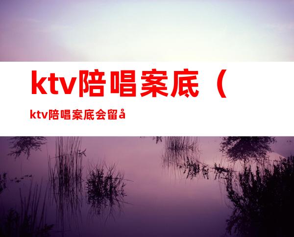 ktv陪唱案底（ktv陪唱案底会留几年）