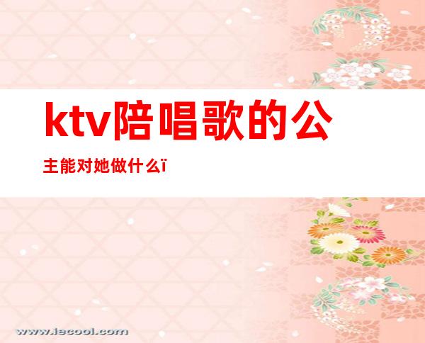 ktv陪唱歌的公主能对她做什么（ktv陪唱和公主的区别）