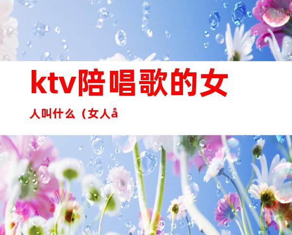 ktv陪唱歌的女人叫什么（女人去ktv找陪唱）