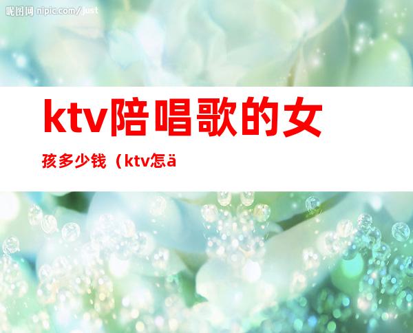 ktv陪唱歌的女孩多少钱（ktv怎么找陪唱女一般多少钱）