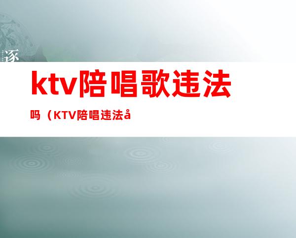 ktv陪唱歌违法吗（KTV陪唱违法吗?）