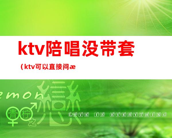 ktv陪唱没带套（ktv可以直接问有没有陪唱嘛）