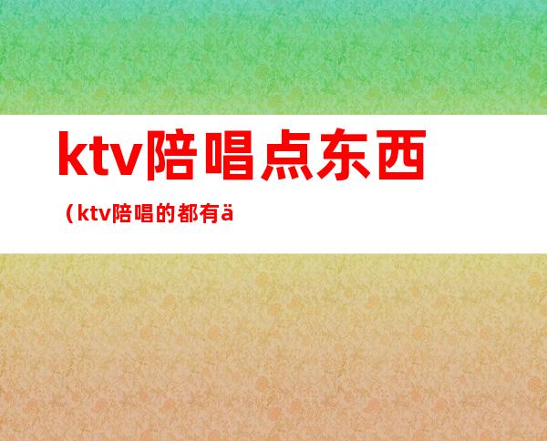 ktv陪唱点东西（ktv陪唱的都有什么服务）