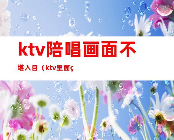 ktv陪唱画面不堪入目（ktv里面的陪唱）