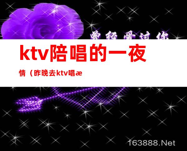 ktv陪唱的一夜情（昨晚去ktv唱歌叫了个陪唱）