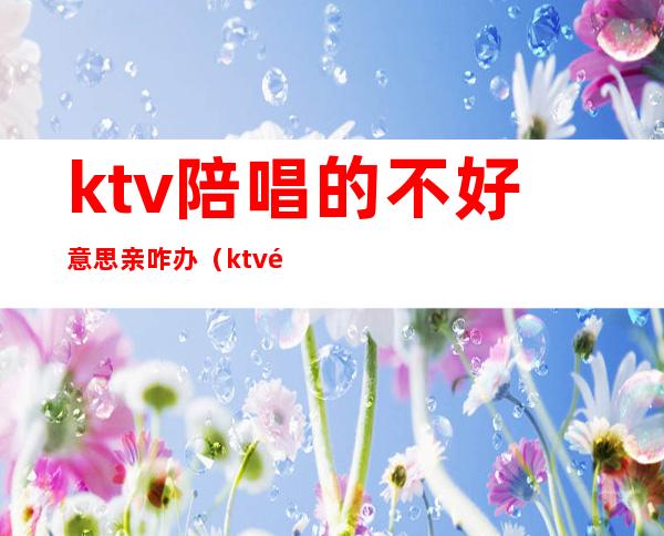 ktv陪唱的不好意思亲咋办（ktv陪唱让亲吗）