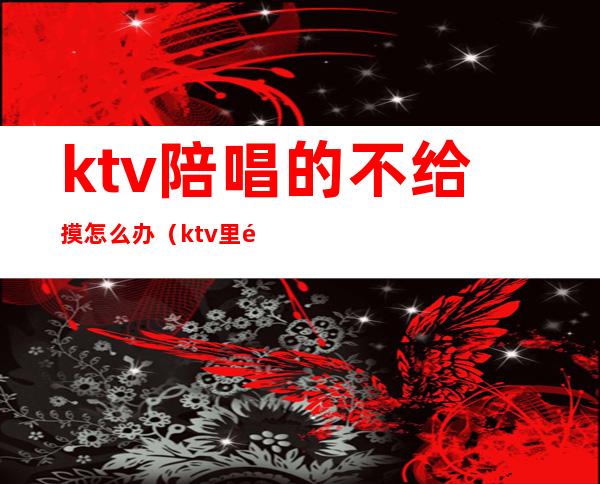 ktv陪唱的不给摸怎么办（ktv里面的陪唱能摸吗）