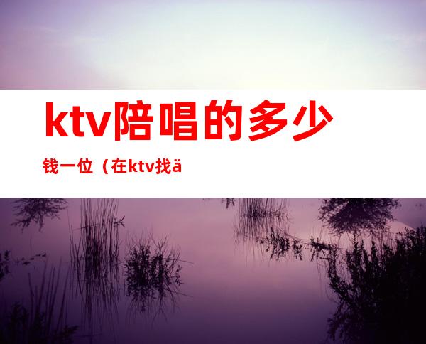 ktv陪唱的多少钱一位（在ktv找个陪唱要多少钱）