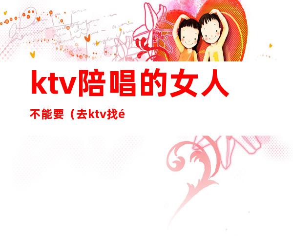 ktv陪唱的女人不能要（去ktv找陪唱女注意事项）