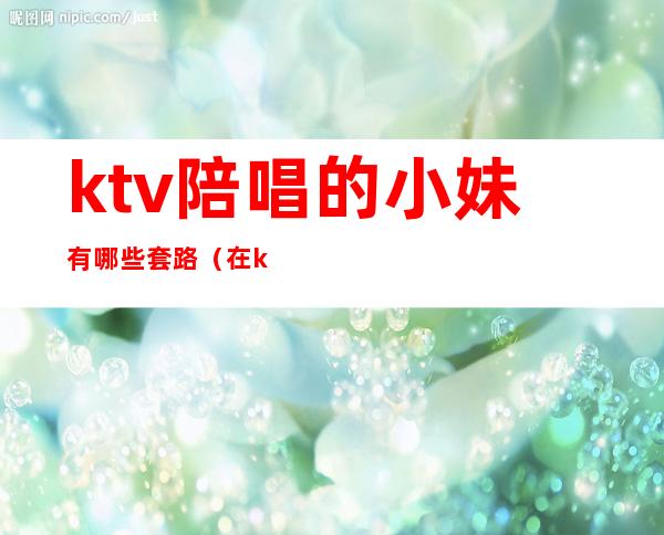 ktv陪唱的小妹有哪些套路（在ktv怎么找陪唱女）