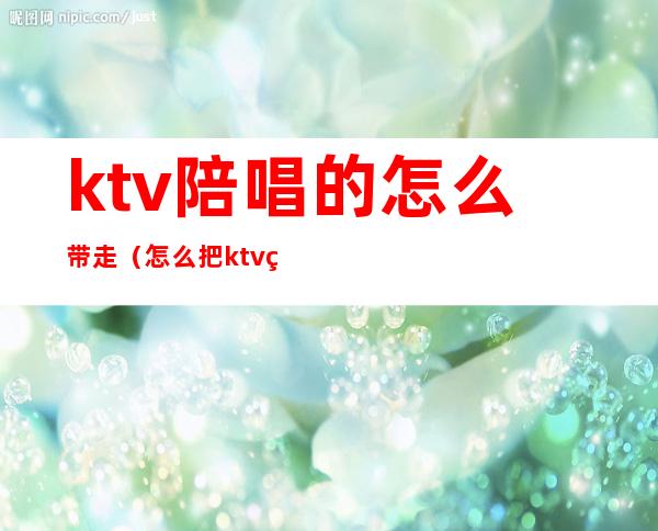 ktv陪唱的怎么带走（怎么把ktv的陪唱带出来）