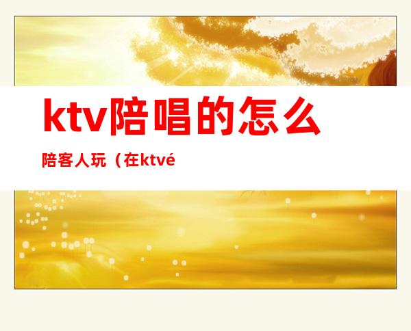 ktv陪唱的怎么陪客人玩（在ktv陪客户自己必须玩吗）