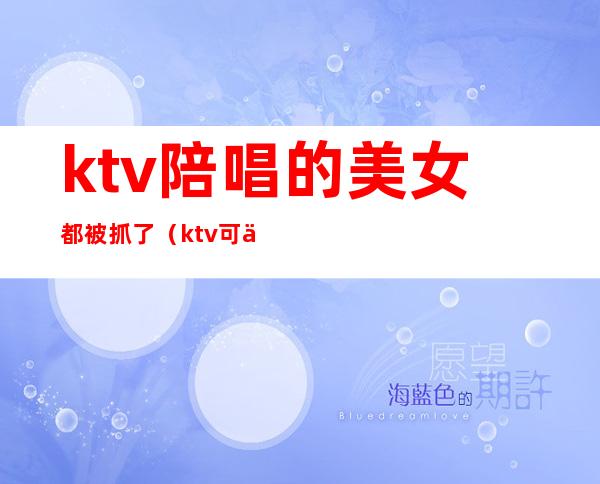 ktv陪唱的美女都被抓了（ktv可以叫美女陪唱）