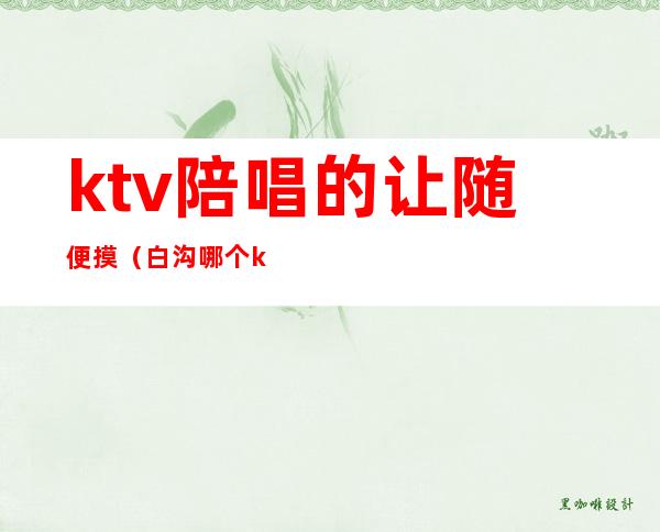 ktv陪唱的让随便摸（白沟哪个ktv陪唱随便）