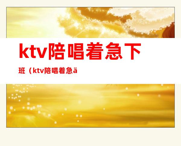 ktv陪唱着急下班（ktv陪唱着急下班怎么说）