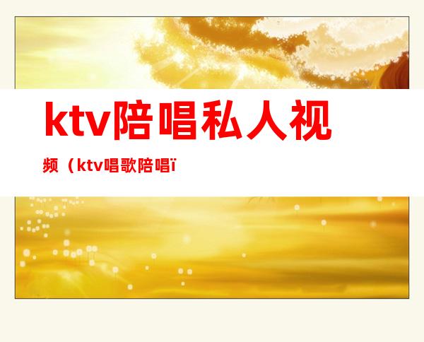 ktv陪唱私人视频（ktv唱歌陪唱）