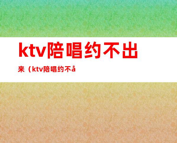 ktv陪唱约不出来（ktv陪唱约不出来什么时间）