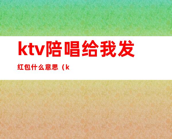 ktv陪唱给我发红包什么意思（ktv陪唱的加微信什么意思）