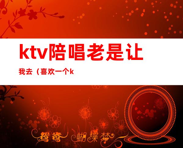 ktv陪唱老是让我去（喜欢一个ktv陪唱的怎么办）