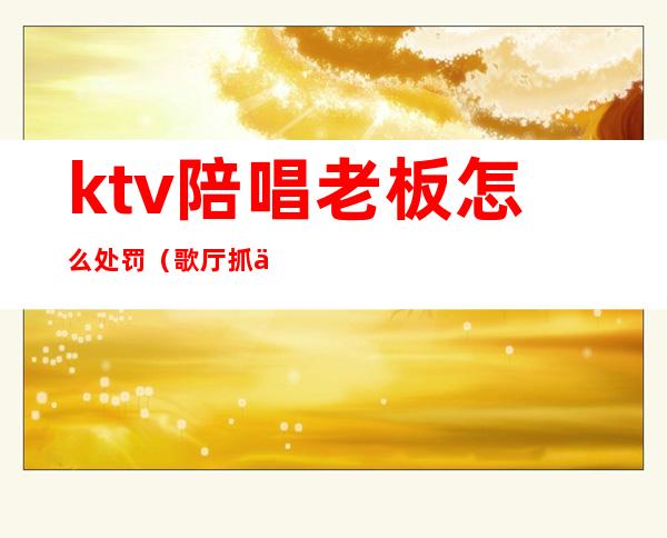 ktv陪唱老板怎么处罚（歌厅抓住陪唱的怎么处罚）