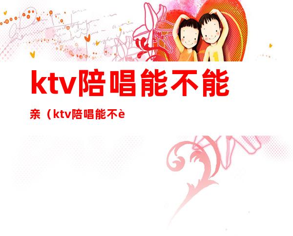 ktv陪唱能不能亲（ktv陪唱能不能亲女生）