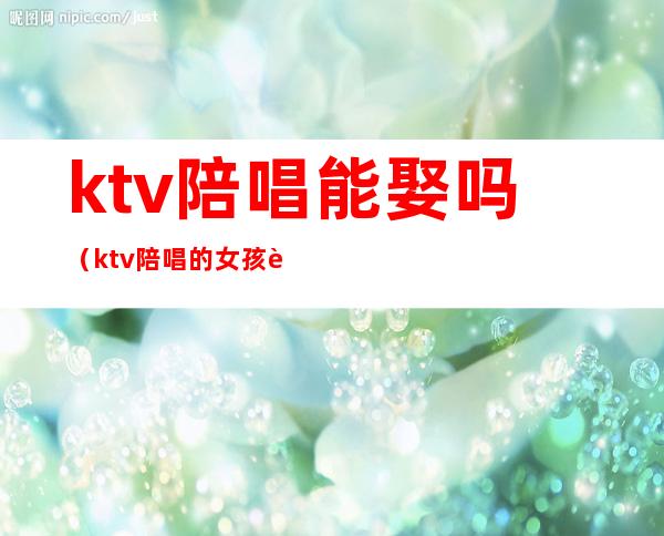 ktv陪唱能娶吗（ktv陪唱的女孩能交往吗）