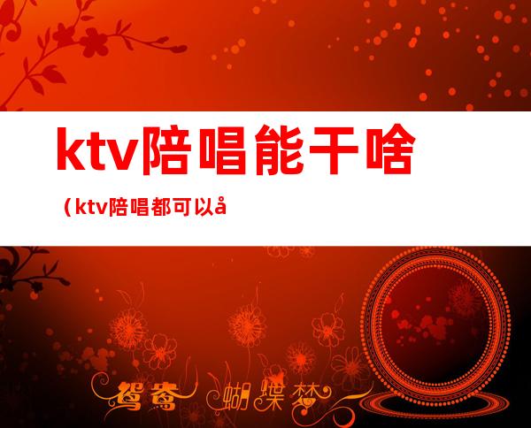 ktv陪唱能干啥（ktv陪唱都可以干什）