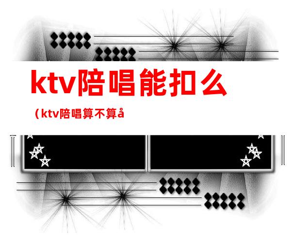 ktv陪唱能扣么（ktv陪唱算不算合法）