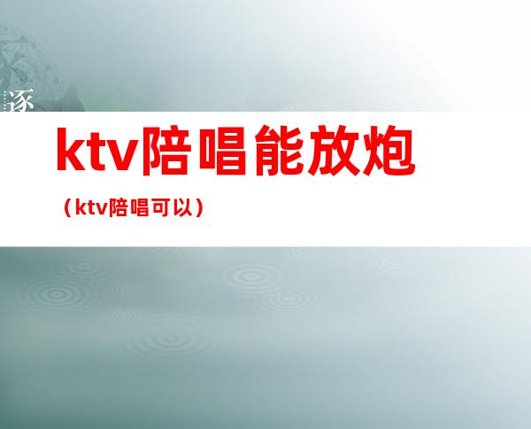 ktv陪唱能放炮（ktv陪唱可以）