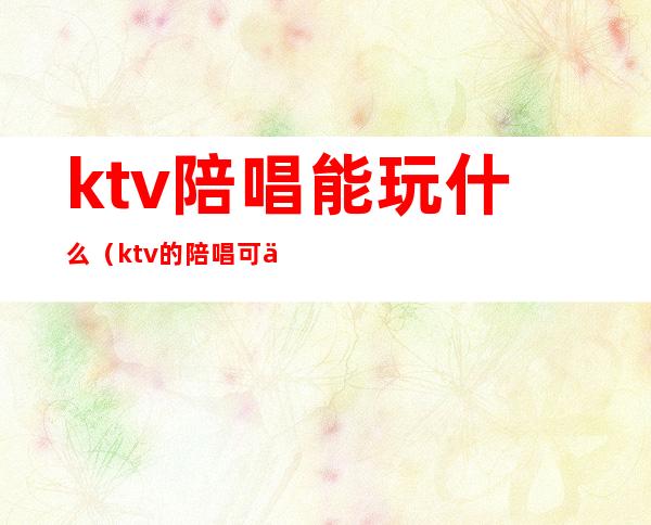 ktv陪唱能玩什么（ktv的陪唱可以玩吗）