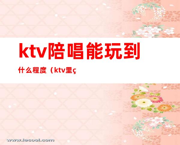 ktv陪唱能玩到什么程度（ktv里的陪唱能玩吗）