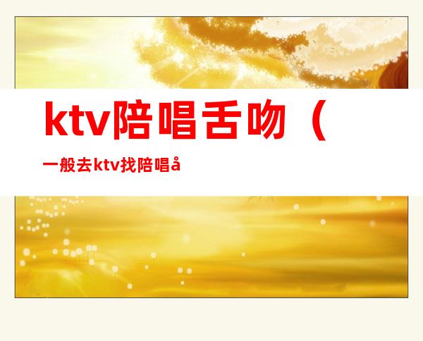 ktv陪唱舌吻（一般去ktv找陪唱可以亲嘴吗）