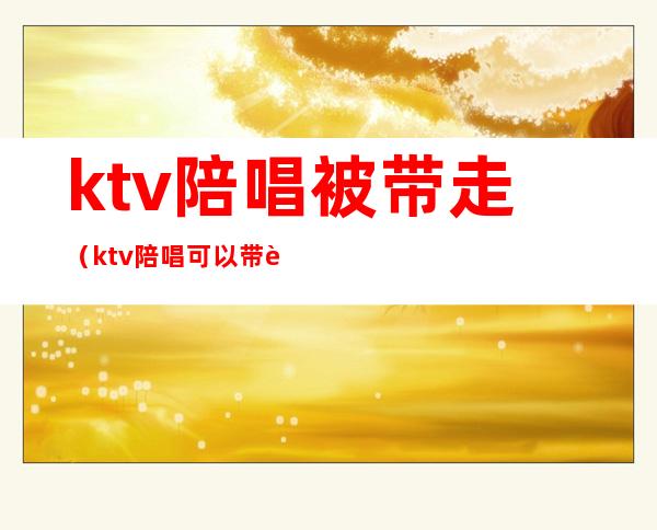 ktv陪唱被带走（ktv陪唱可以带走过夜吗）