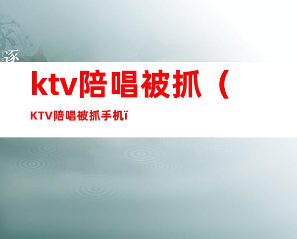 ktv陪唱被抓（KTV陪唱被抓 手机）