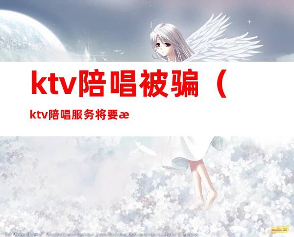 ktv陪唱被骗（ktv陪唱服务将要是不是真的）