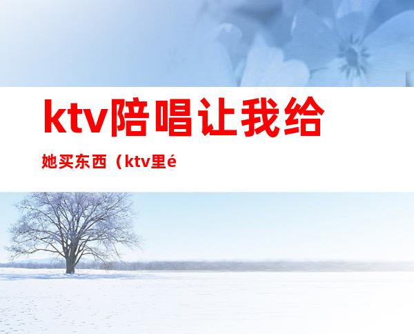 ktv陪唱让我给她买东西（ktv里面的陪唱）