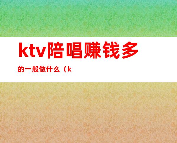 ktv陪唱赚钱多的一般做什么（ktv带陪唱的挣钱吗）