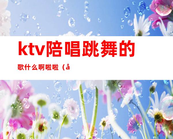 ktv陪唱跳舞的歌什么啊啦啦（在ktv跳舞的歌）